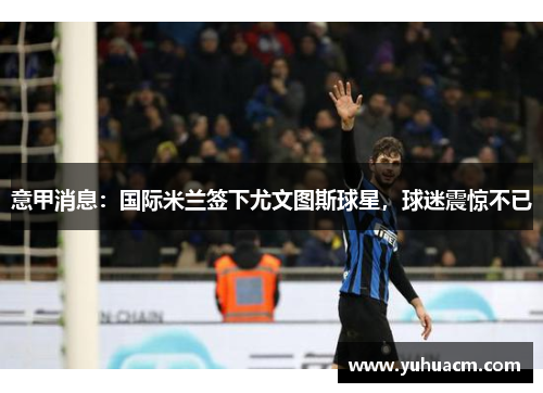 意甲消息：国际米兰签下尤文图斯球星，球迷震惊不已