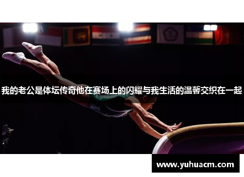 我的老公是体坛传奇他在赛场上的闪耀与我生活的温馨交织在一起