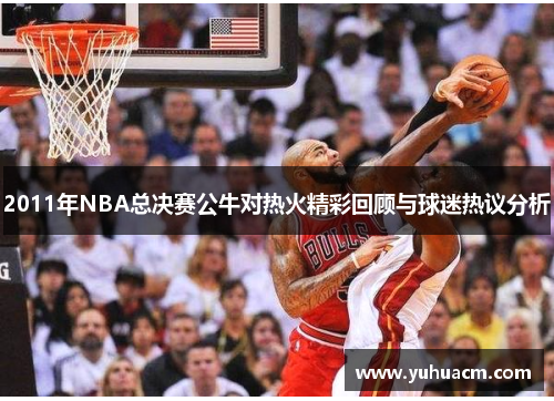 2011年NBA总决赛公牛对热火精彩回顾与球迷热议分析